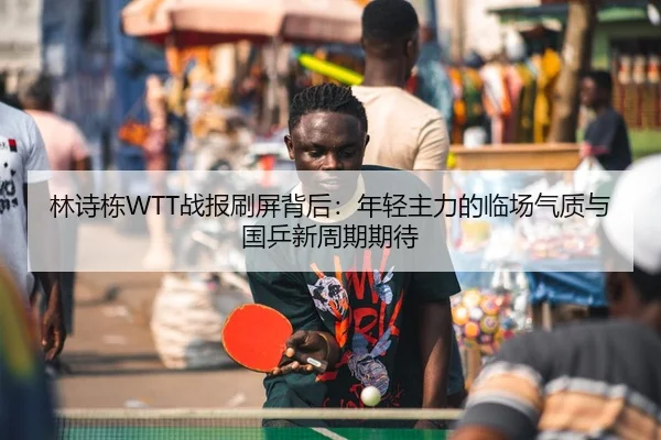 林诗栋WTT战报刷屏背后：年轻主力的临场气质与国乒新周期期待
