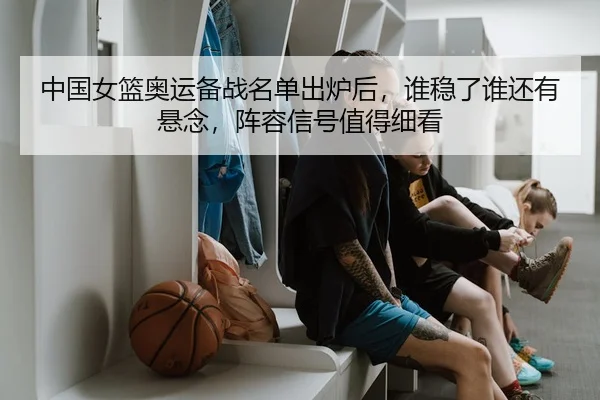 中国女篮奥运备战名单出炉后，谁稳了谁还有悬念，阵容信号值得细看（dianjing）